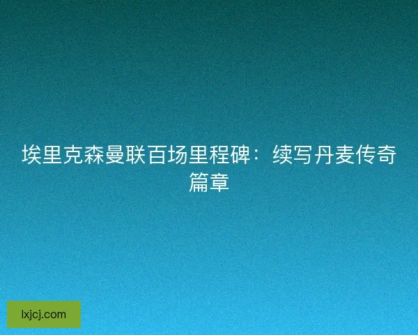 埃里克森曼联百场里程碑：续写丹麦传奇篇章