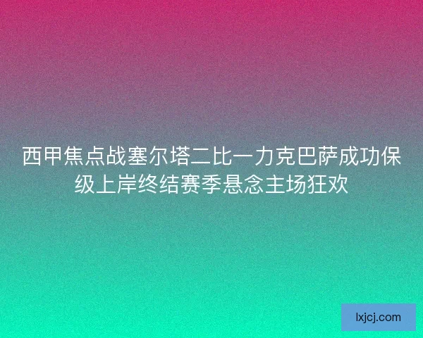 西甲焦点战塞尔塔二比一力克巴萨成功保级上岸终结赛季悬念主场狂欢