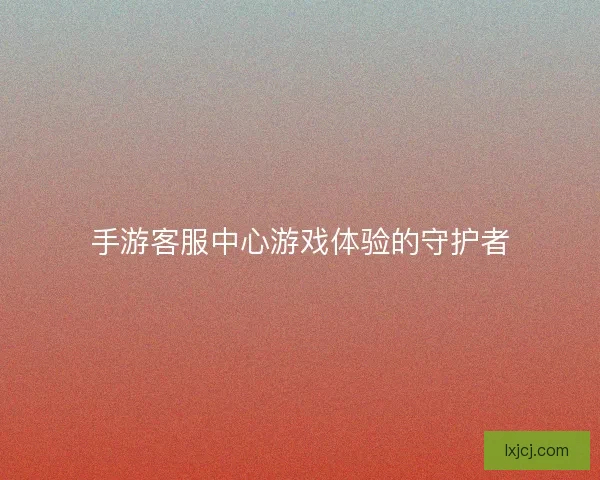 手游客服中心游戏体验的守护者
