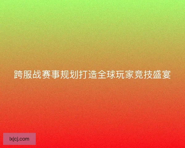跨服战赛事规划打造全球玩家竞技盛宴