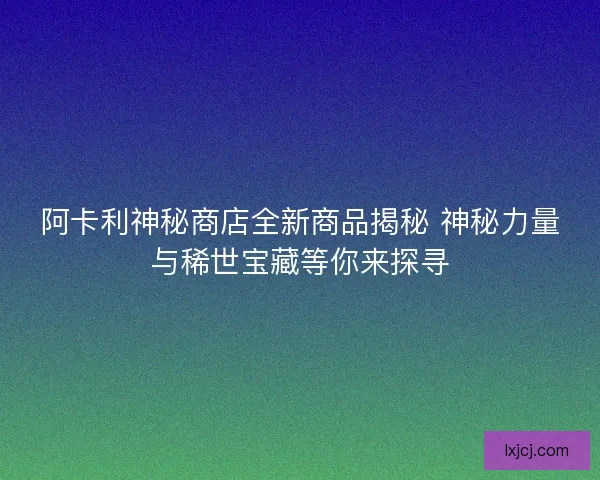 阿卡利神秘商店全新商品揭秘 神秘力量与稀世宝藏等你来探寻