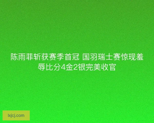 陈雨菲斩获赛季首冠 国羽瑞士赛惊现羞辱比分4金2银完美收官