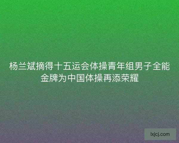杨兰斌摘得十五运会体操青年组男子全能金牌为中国体操再添荣耀