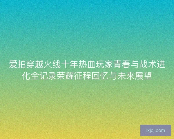 爱拍穿越火线十年热血玩家青春与战术进化全记录荣耀征程回忆与未来展望